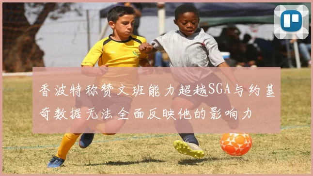 香波特称赞文班能力超越SGA与约基奇数据无法全面反映他的影响力