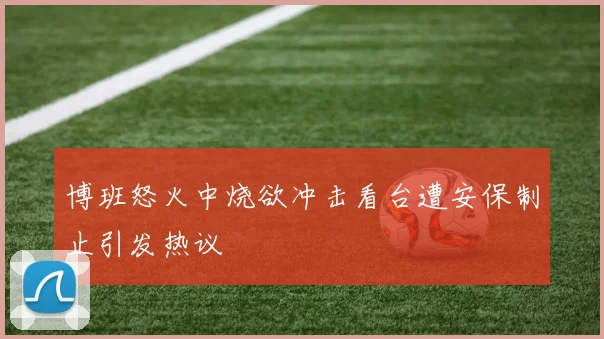 博班怒火中烧欲冲击看台遭安保制止引发热议