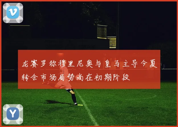 龙赛罗称穆里尼奥与皇马主导今夏转会市场局势尚在初期阶段