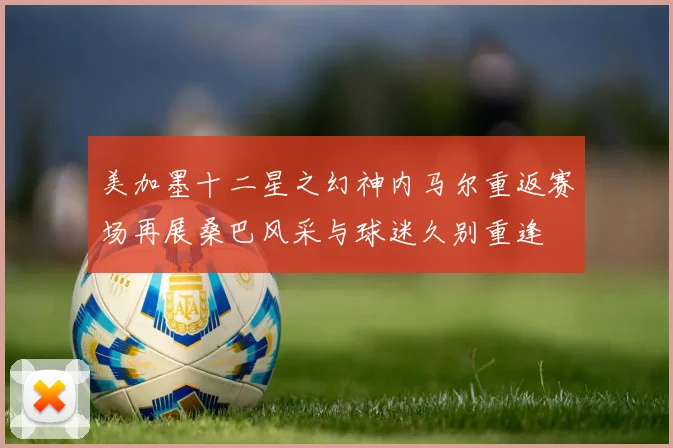 美加墨十二星之幻神内马尔重返赛场再展桑巴风采与球迷久别重逢
