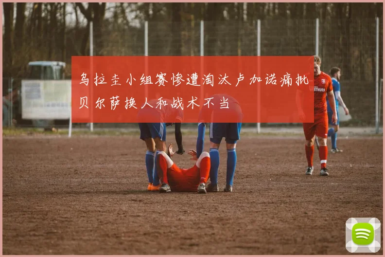 乌拉圭小组赛惨遭淘汰卢加诺痛批贝尔萨换人和战术不当