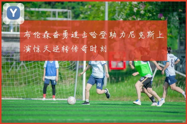 布伦森奋勇追击哈登助力尼克斯上演惊天逆转传奇时刻