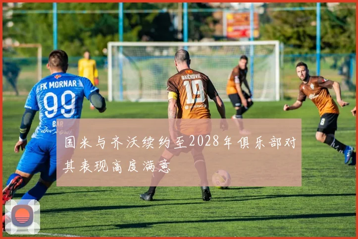 国米与齐沃续约至2028年俱乐部对其表现高度满意