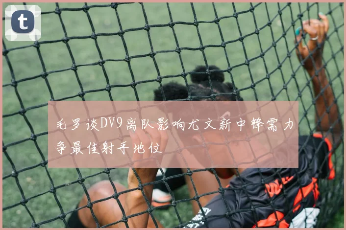 毛罗谈DV9离队影响尤文新中锋需力争最佳射手地位