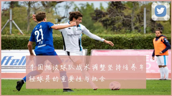 李国旭谈球队战术调整坚持培养年轻球员的重要性与机会