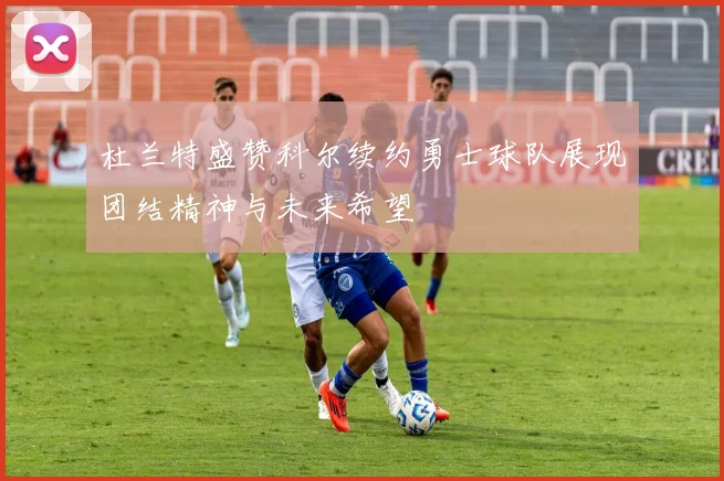 杜兰特盛赞科尔续约勇士球队展现团结精神与未来希望