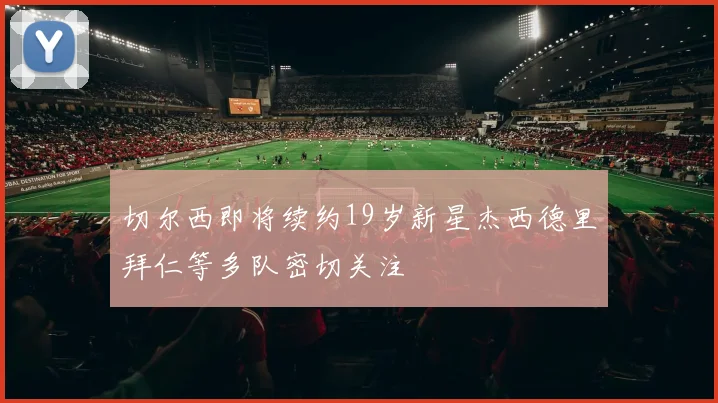 切尔西即将续约19岁新星杰西德里拜仁等多队密切关注