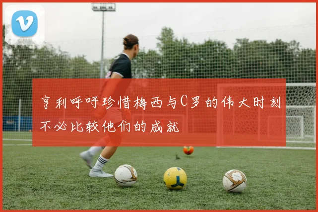 亨利呼吁珍惜梅西与C罗的伟大时刻不必比较他们的成就