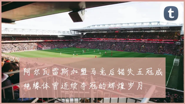 阿尔瓦雷斯加盟马竞后错失五冠成绝缘体曾连续夺冠的辉煌岁月