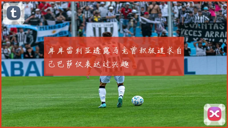 库库雷利亚透露马竞曾积极追求自己巴萨仅表达过兴趣