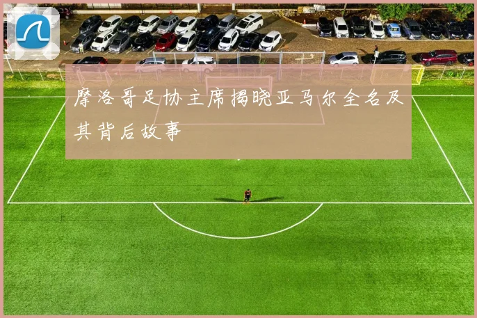 摩洛哥足协主席揭晓亚马尔全名及其背后故事