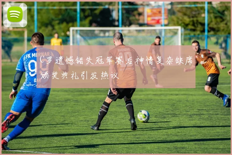 C罗遗憾错失冠军赛后神情复杂缺席颁奖典礼引发热议