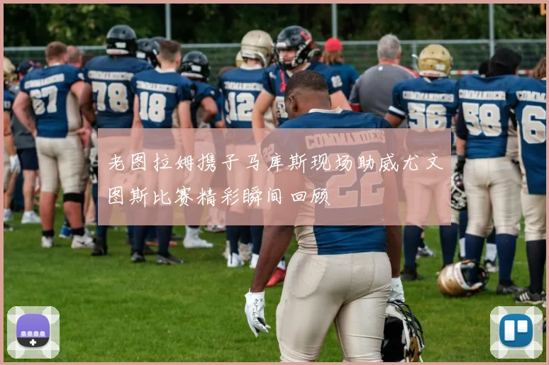 老图拉姆携子马库斯现场助威尤文图斯比赛精彩瞬间回顾