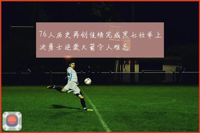 76人历史再创佳绩完成黑七壮举上次勇士逆袭火箭令人难忘