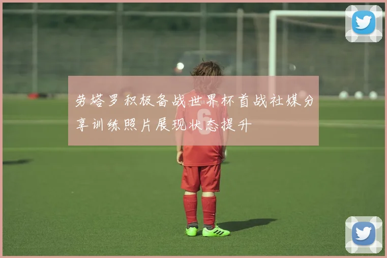 劳塔罗积极备战世界杯首战社媒分享训练照片展现状态提升