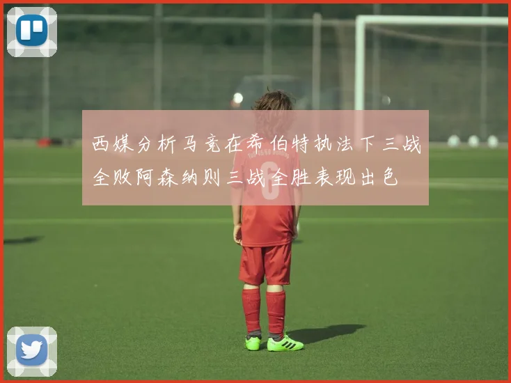 西媒分析马竞在希伯特执法下三战全败阿森纳则三战全胜表现出色
