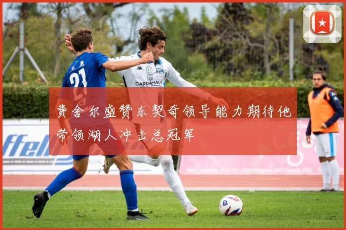 费舍尔盛赞东契奇领导能力期待他带领湖人冲击总冠军