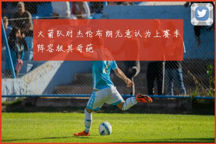 火箭队对杰伦布朗无意认为上赛季阵容极其奇葩
