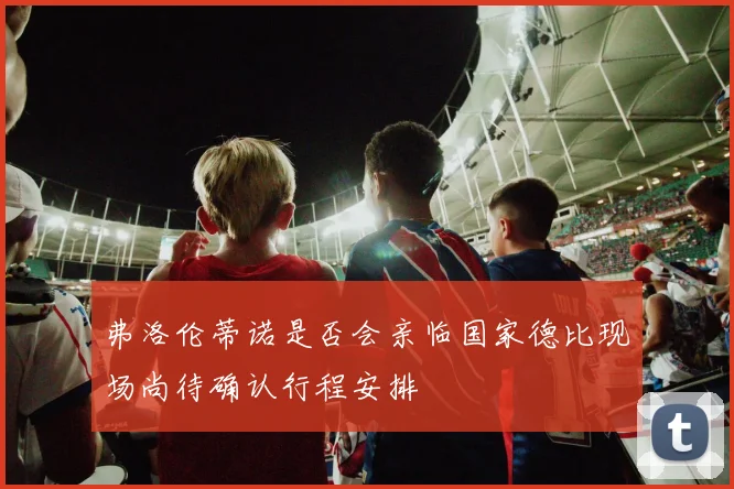 弗洛伦蒂诺是否会亲临国家德比现场尚待确认行程安排
