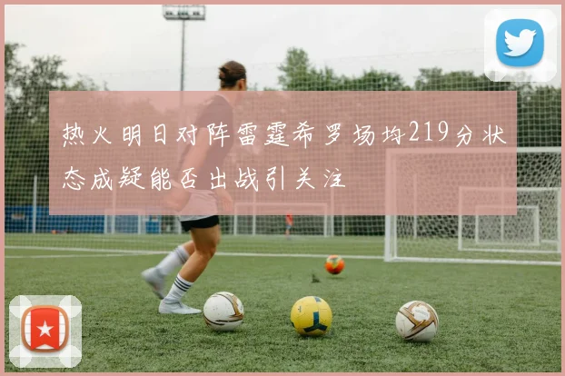 热火明日对阵雷霆希罗场均219分状态成疑能否出战引关注