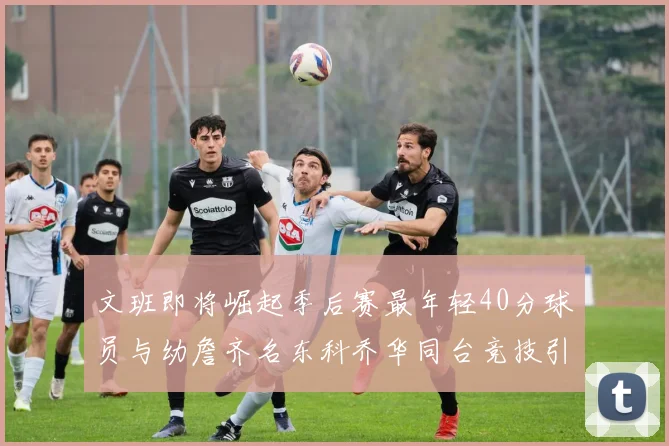 文班即将崛起季后赛最年轻40分球员与幼詹齐名东科乔华同台竞技引关注